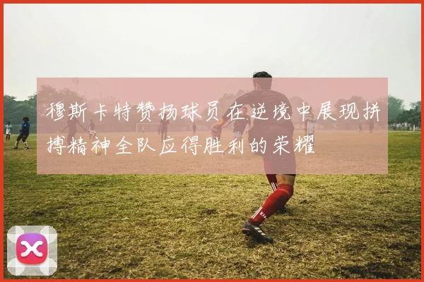 穆斯卡特赞扬球员在逆境中展现拼搏精神全队应得胜利的荣耀