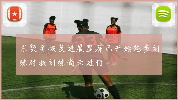 东契奇恢复进展显著已开始跑步训练对抗训练尚未进行