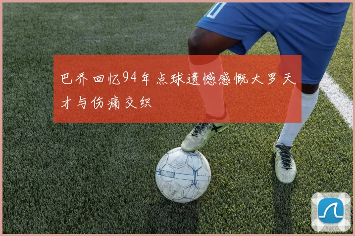 巴乔回忆94年点球遗憾感慨大罗天才与伤痛交织