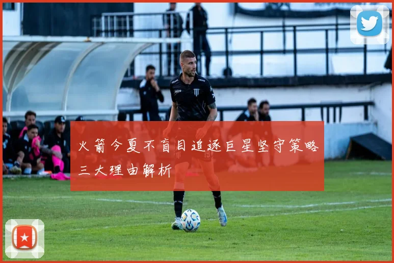 火箭今夏不盲目追逐巨星坚守策略三大理由解析