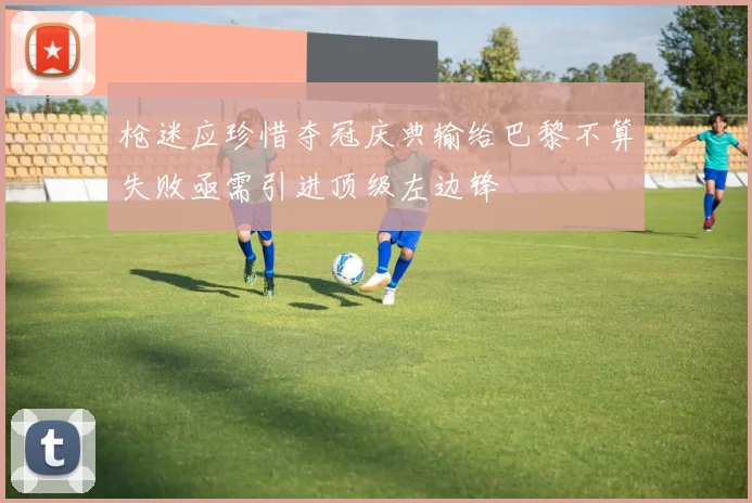 枪迷应珍惜夺冠庆典输给巴黎不算失败亟需引进顶级左边锋