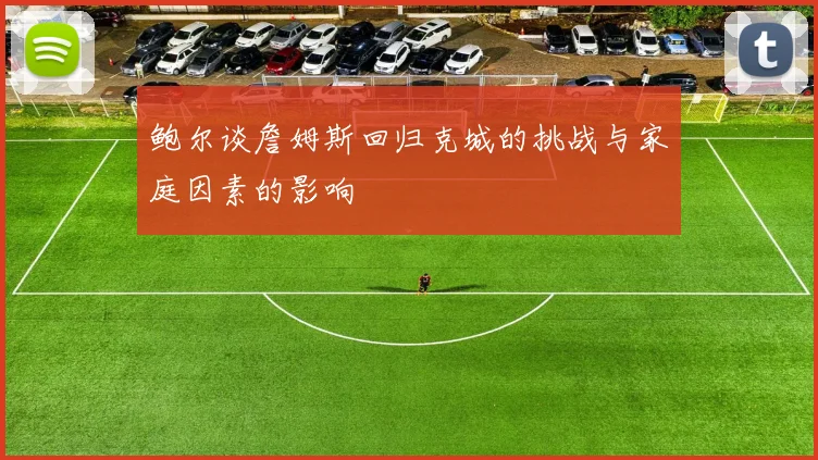 鲍尔谈詹姆斯回归克城的挑战与家庭因素的影响