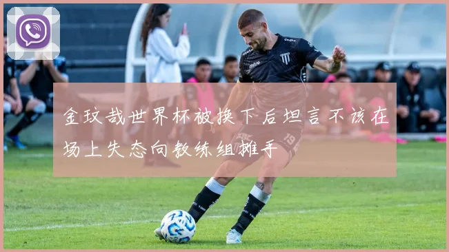 金玟哉世界杯被换下后坦言不该在场上失态向教练组摊手