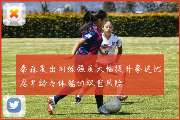 泰森复出训练强度大幅提升拳迷忧虑年龄与体能的双重风险